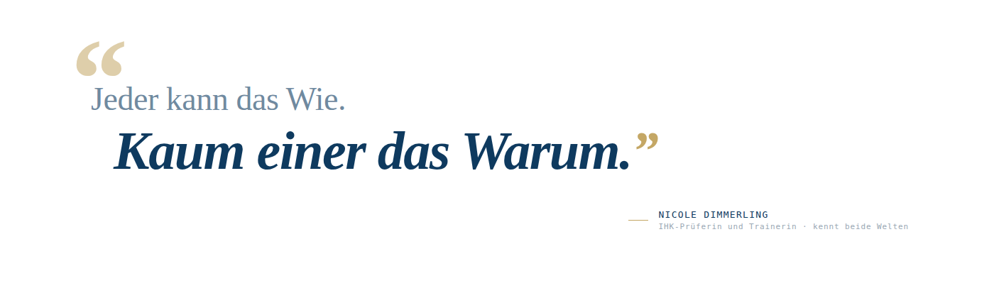 Typografische Zitat-Komposition auf wei&szlig;em Hintergrund. Ein gro&szlig;es goldenes Anf&uuml;hrungszeichen steht dekorativ oben links. Darunter in mittlerer Navy-Serifenschrift, aufrecht: "Jeder kann das Wie." Direkt darunter, deutlich gr&ouml;&szlig;er, fett und kursiv in vollem Navy: "Kaum einer das Warum." mit einem goldenen schlie&szlig;enden Anf&uuml;hrungszeichen. Unten rechts, abgesetzt durch einen kurzen Goldstrich, in kleiner Kapitalschrift: "Nicole Dimmerling" und darunter "IHK-Pr&uuml;ferin und Trainerin &middot; kennt beide Welten".