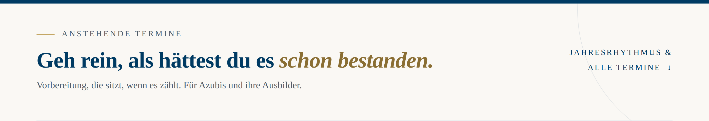 Dunkelblauer Banner mit nach rechts ansteigendem Kurvenschnitt an der Unterkante. Links Eyebrow in Gold: Anstehende Termine. Darunter in gro&szlig;er wei&szlig;er Serifenschrift: Geh rein, als h&auml;ttest du es schon bestanden. Subline in Grau: Vorbereitung, die sitzt, wenn es z&auml;hlt. F&uuml;r Azubis und ihre Ausbilder. Rechts in Gold: Jahresrhythmus und alle Termine mit Pfeil nach unten.