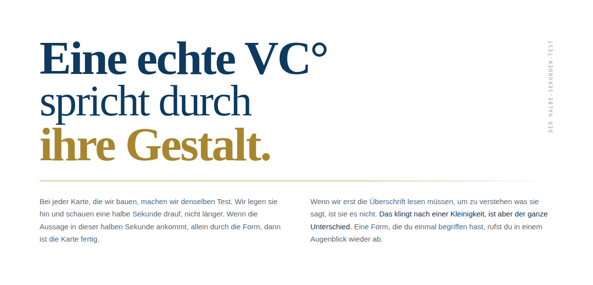 DER HALBE-SEKUNDEN-TEST  Bei jeder Karte, die wir bauen, machen wir denselben Test. Wir legen sie hin und schauen eine halbe Sekunde drauf, nicht l&auml;nger. Wenn die Aussage in dieser halben Sekunde ankommt, allein durch die Form, dann ist die Karte fertig.  Wenn wir erst die &Uuml;berschrift lesen m&uuml;ssen, um zu verstehen, was sie sagt, ist sie es nicht. Eine echte VC&deg; spricht durch ihre Gestalt.
