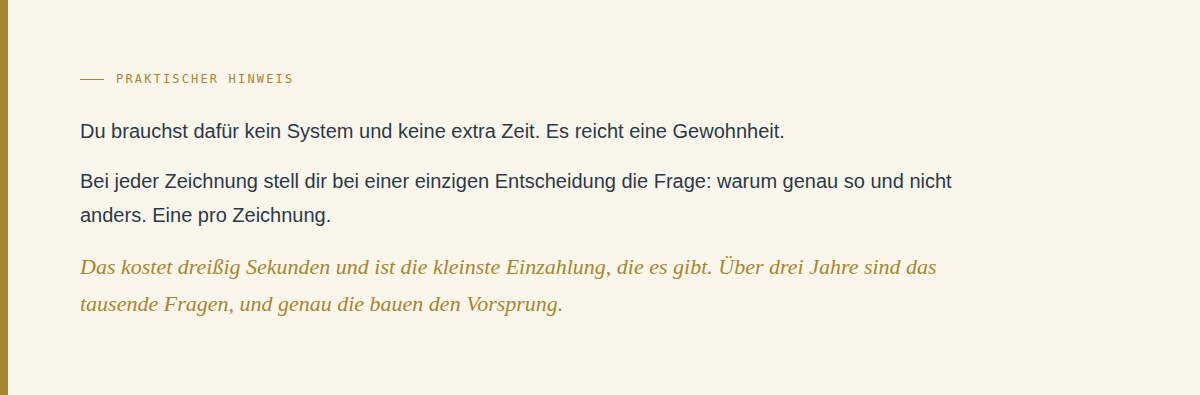 Cremefarbene Textkarte mit schmalem Goldstreifen am linken Rand. Goldene Eyebrow-Zeile: "Praktischer Hinweis". Darunter drei Abs&auml;tze in dunkelblauem Flie&szlig;text: "Du brauchst daf&uuml;r kein System und keine extra Zeit. Es reicht eine Gewohnheit." Dann: "Bei jeder Zeichnung stell dir bei einer einzigen Entscheidung die Frage: warum genau so und nicht anders. Eine pro Zeichnung." Abschluss in Gold-Kursiv: "Das kostet drei&szlig;ig Sekunden und ist die kleinste Einzahlung, die es gibt. &Uuml;ber drei Jahre sind das tausende Fragen, und genau die bauen den Vorsprung."
