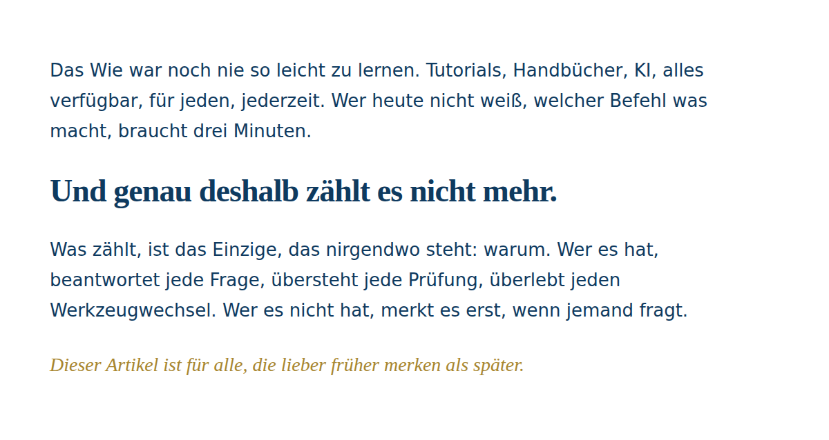 Typografische Komposition auf wei&szlig;em Hintergrund. Zwei Abs&auml;tze in dunklem Navy, IBM Plex Sans, 19px: "Das Wie war noch nie so leicht zu lernen. Tutorials, Handb&uuml;cher, KI, alles verf&uuml;gbar, f&uuml;r jeden, jederzeit. Wer heute nicht wei&szlig;, welcher Befehl was macht, braucht drei Minuten." Dazwischen, gr&ouml;&szlig;er und fett in Fraunces Serifenschrift: "Und genau deshalb z&auml;hlt es nicht mehr." Dann der zweite Flie&szlig;text-Absatz: "Was z&auml;hlt, ist das Einzige, das nirgendwo steht: warum. Wer es hat, beantwortet jede Frage, &uuml;bersteht jede Pr&uuml;fung, &uuml;berlebt jeden Werkzeugwechsel. Wer es nicht hat, merkt es erst, wenn jemand fragt." Abschluss in Gold, kursiv: "Dieser Artikel ist f&uuml;r alle, die lieber fr&uuml;her merken als sp&auml;ter."