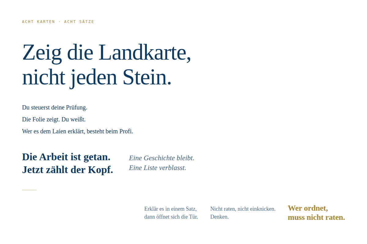 Typografische Komposition auf wei&szlig;em Hintergrund. Oben links das Label "Acht Karten &middot; acht S&auml;tze" in kleiner goldener Kapit&auml;lschrift. Darunter dominiert der Satz "Zeig die Landkarte, nicht jeden Stein." in gro&szlig;er, ruhiger Serifenschrift. Es folgen drei kleinere, ged&auml;mpfte S&auml;tze linksb&uuml;ndig: "Du steuerst deine Pr&uuml;fung.", "Die Folie zeigt. Du wei&szlig;t.", "Wer es dem Laien erkl&auml;rt, besteht beim Profi." Darunter zwei S&auml;tze nebeneinander, der linke fett: "Die Arbeit ist getan. Jetzt z&auml;hlt der Kopf." Der rechte kursiv und zur&uuml;ckgenommen: "Eine Geschichte bleibt. Eine Liste verblasst." Ein schmaler Goldstrich trennt. Unten rechts stehen drei S&auml;tze, zwei davon ged&auml;mpft: "Erkl&auml;r es in einem Satz, dann &ouml;ffnet sich die T&uuml;r." und "Nicht raten, nicht einknicken. Denken." Den Abschluss bildet fett und in Gold: "Wer ordnet, muss nicht raten."
