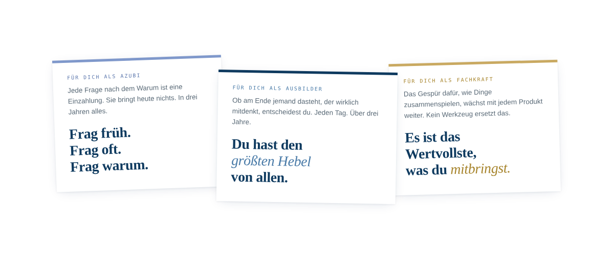 Drei wei&szlig;e Karten nebeneinander, leicht schr&auml;g geneigt und versetzt angeordnet, auf transparentem Hintergrund. Jede Karte hat oben einen farbigen Streifen und zeigt ein Statement mit kurzem Einleitungstext. Linke Karte mit blauem Streifen, Beschriftung "F&uuml;r dich als Azubi": Einleitungstext "Jede Frage nach dem Warum ist eine Einzahlung. Sie bringt heute nichts. In drei Jahren alles." Statement: "Frag fr&uuml;h. Frag oft. Frag warum." Mittlere Karte mit dunkelblauem Streifen, Beschriftung "F&uuml;r dich als Ausbilder": Einleitungstext "Ob am Ende jemand dasteht, der wirklich mitdenkt, entscheidest du. Jeden Tag. &Uuml;ber drei Jahre." Statement: "Du hast den gr&ouml;&szlig;ten Hebel von allen." Rechte Karte mit goldenem Streifen, Beschriftung "F&uuml;r dich als Fachkraft": Einleitungstext "Das Gesp&uuml;r daf&uuml;r, wie Dinge zusammenspielen, w&auml;chst mit jedem Produkt weiter. Kein Werkzeug ersetzt das." Statement: "Es ist das Wertvollste, was du mitbringst."